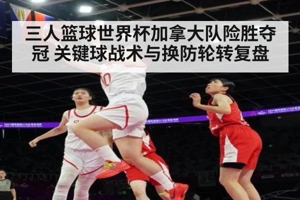 三人篮球世界杯加拿大队险胜夺冠 关键球战术与换防轮转复盘