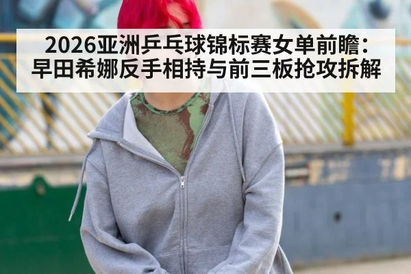 2026亚洲乒乓球锦标赛女单前瞻：早田希娜反手相持与前三板抢攻拆解
