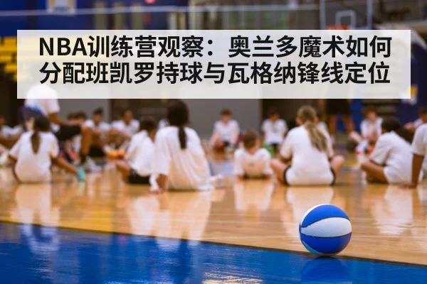 NBA训练营观察：奥兰多魔术如何分配班凯罗持球与瓦格纳锋线定位